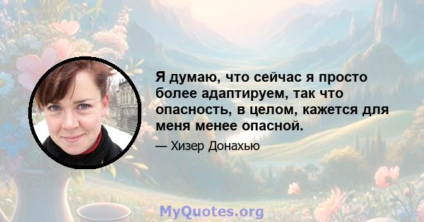 Я думаю, что сейчас я просто более адаптируем, так что опасность, в целом, кажется для меня менее опасной.