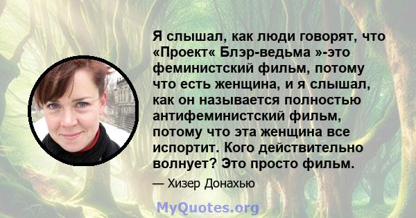 Я слышал, как люди говорят, что «Проект« Блэр-ведьма »-это феминистский фильм, потому что есть женщина, и я слышал, как он называется полностью антифеминистский фильм, потому что эта женщина все испортит. Кого