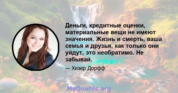 Деньги, кредитные оценки, материальные вещи не имеют значения. Жизнь и смерть, ваша семья и друзья, как только они уйдут, это необратимо. Не забывай.