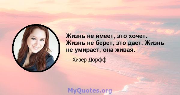 Жизнь не имеет, это хочет. Жизнь не берет, это дает. Жизнь не умирает, она живая.