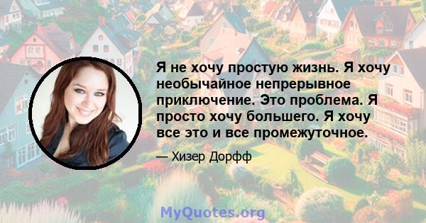 Я не хочу простую жизнь. Я хочу необычайное непрерывное приключение. Это проблема. Я просто хочу большего. Я хочу все это и все промежуточное.