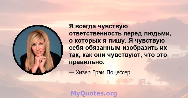 Я всегда чувствую ответственность перед людьми, о которых я пишу. Я чувствую себя обязанным изобразить их так, как они чувствуют, что это правильно.