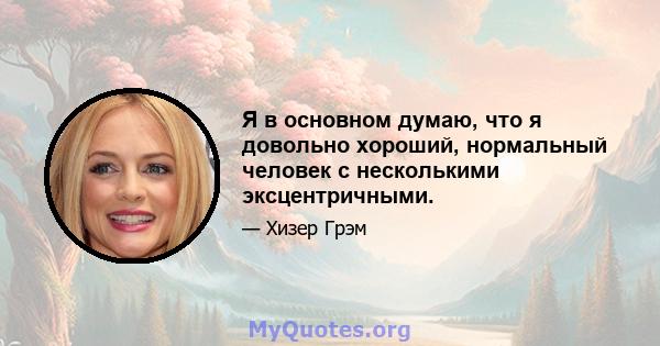 Я в основном думаю, что я довольно хороший, нормальный человек с несколькими эксцентричными.