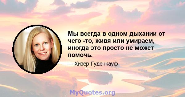 Мы всегда в одном дыхании от чего -то, живя или умираем, иногда это просто не может помочь.