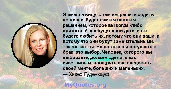 Я имею в виду, с кем вы решите ходить по жизни, будет самым важным решением, которое вы когда -либо примете. У вас будут свои дети, и вы будете любить их, потому что они ваши, и потому что они будут замечательными. Так