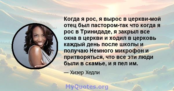 Когда я рос, я вырос в церкви-мой отец был пастором-так что когда я рос в Тринидаде, я закрыл все окна в церкви и ходил в церковь каждый день после школы и получаю Немного микрофон и притворяться, что все эти люди были