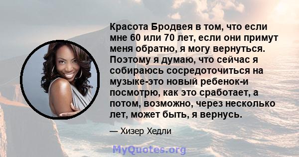 Красота Бродвея в том, что если мне 60 или 70 лет, если они примут меня обратно, я могу вернуться. Поэтому я думаю, что сейчас я собираюсь сосредоточиться на музыке-это новый ребенок-и посмотрю, как это сработает, а