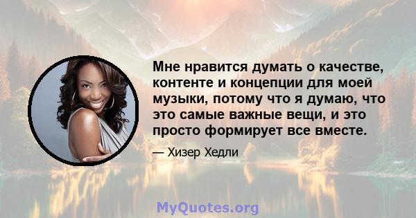 Мне нравится думать о качестве, контенте и концепции для моей музыки, потому что я думаю, что это самые важные вещи, и это просто формирует все вместе.