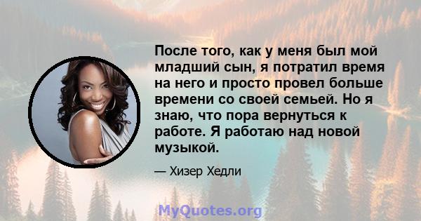 После того, как у меня был мой младший сын, я потратил время на него и просто провел больше времени со своей семьей. Но я знаю, что пора вернуться к работе. Я работаю над новой музыкой.