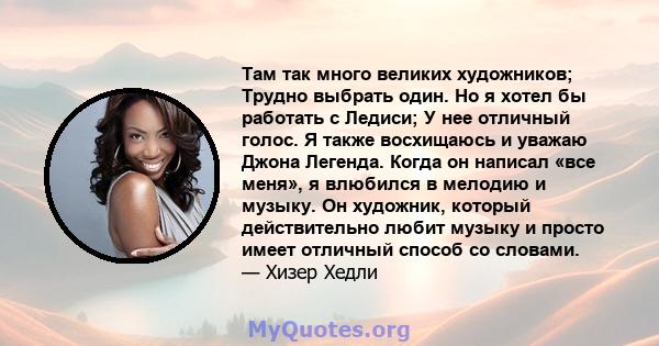 Там так много великих художников; Трудно выбрать один. Но я хотел бы работать с Ледиси; У нее отличный голос. Я также восхищаюсь и уважаю Джона Легенда. Когда он написал «все меня», я влюбился в мелодию и музыку. Он