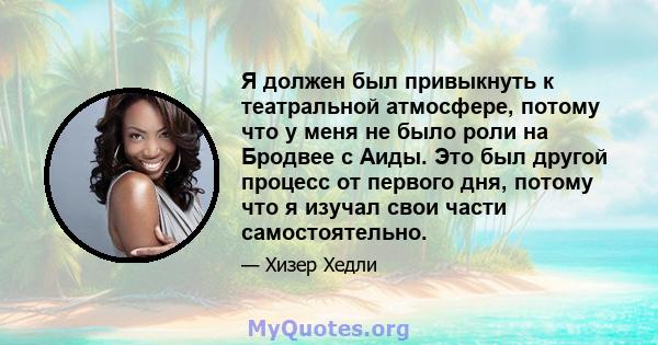 Я должен был привыкнуть к театральной атмосфере, потому что у меня не было роли на Бродвее с Аиды. Это был другой процесс от первого дня, потому что я изучал свои части самостоятельно.