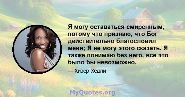 Я могу оставаться смиренным, потому что признаю, что Бог действительно благословил меня; Я не могу этого сказать. Я также понимаю без него, все это было бы невозможно.