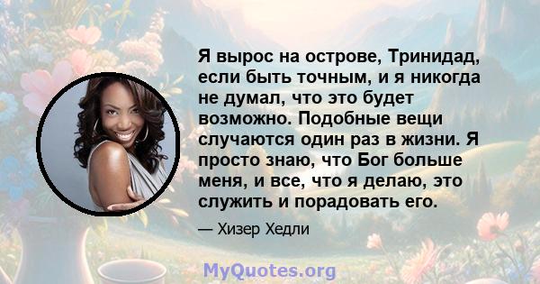 Я вырос на острове, Тринидад, если быть точным, и я никогда не думал, что это будет возможно. Подобные вещи случаются один раз в жизни. Я просто знаю, что Бог больше меня, и все, что я делаю, это служить и порадовать