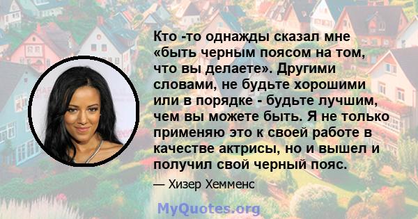 Кто -то однажды сказал мне «быть черным поясом на том, что вы делаете». Другими словами, не будьте хорошими или в порядке - будьте лучшим, чем вы можете быть. Я не только применяю это к своей работе в качестве актрисы,