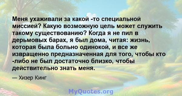 Меня ухаживали за какой -то специальной миссией? Какую возможную цель может служить такому существованию? Когда я не пил в дерьмовых барах, я был дома, читая: жизнь, которая была больно одинокой, и все же извращенно