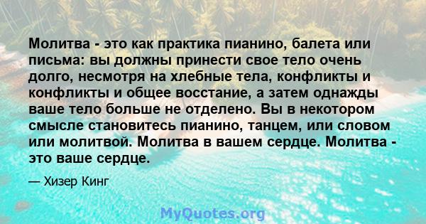 Молитва - это как практика пианино, балета или письма: вы должны принести свое тело очень долго, несмотря на хлебные тела, конфликты и конфликты и общее восстание, а затем однажды ваше тело больше не отделено. Вы в