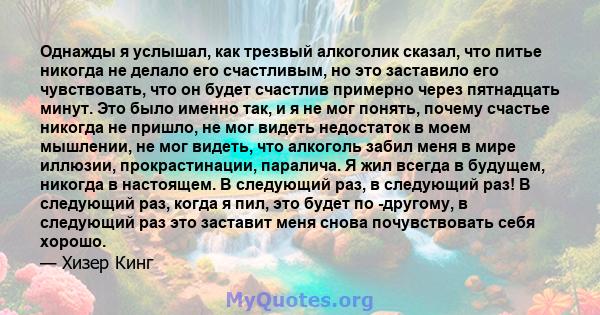 Однажды я услышал, как трезвый алкоголик сказал, что питье никогда не делало его счастливым, но это заставило его чувствовать, что он будет счастлив примерно через пятнадцать минут. Это было именно так, и я не мог