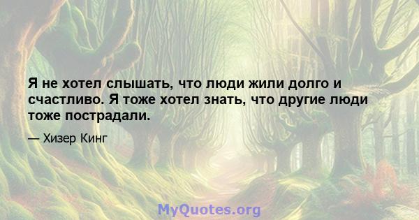 Я не хотел слышать, что люди жили долго и счастливо. Я тоже хотел знать, что другие люди тоже пострадали.