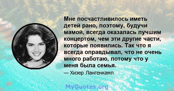 Мне посчастливилось иметь детей рано, поэтому, будучи мамой, всегда оказалась лучшим концертом, чем эти другие части, которые появились. Так что я всегда оправдывал, что не очень много работаю, потому что у меня была