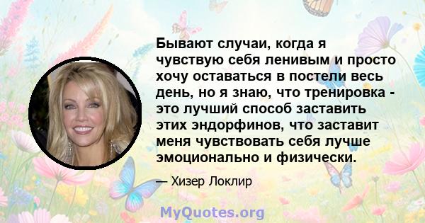 Бывают случаи, когда я чувствую себя ленивым и просто хочу оставаться в постели весь день, но я знаю, что тренировка - это лучший способ заставить этих эндорфинов, что заставит меня чувствовать себя лучше эмоционально и 