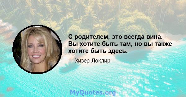 С родителем, это всегда вина. Вы хотите быть там, но вы также хотите быть здесь.