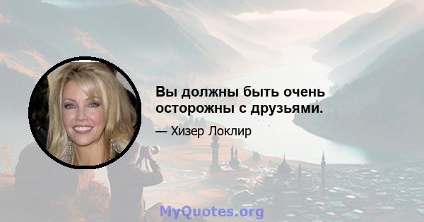 Вы должны быть очень осторожны с друзьями.