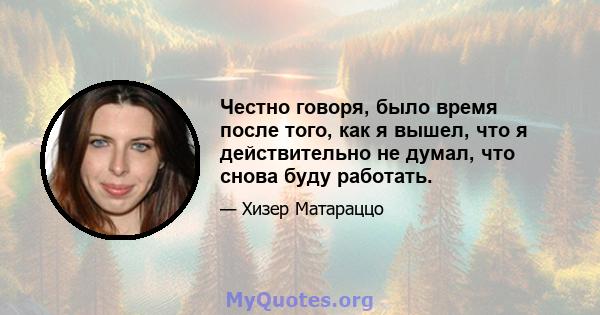 Честно говоря, было время после того, как я вышел, что я действительно не думал, что снова буду работать.