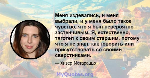 Меня издевались, и меня выбрали, и у меня было такое чувство, что я был невероятно застенчивым. Я, естественно, тяготел к своим старшим, потому что я не знал, как говорить или присутствовать со своими сверстниками.