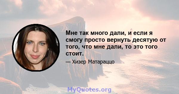 Мне так много дали, и если я смогу просто вернуть десятую от того, что мне дали, то это того стоит.