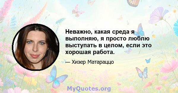 Неважно, какая среда я выполняю, я просто люблю выступать в целом, если это хорошая работа.