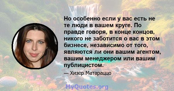 Но особенно если у вас есть не те люди в вашем круге. По правде говоря, в конце концов, никого не заботится о вас в этом бизнесе, независимо от того, являются ли они вашим агентом, вашим менеджером или вашим публицистом.