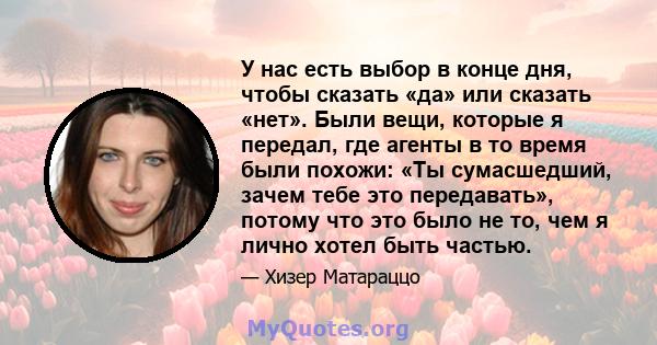 У нас есть выбор в конце дня, чтобы сказать «да» или сказать «нет». Были вещи, которые я передал, где агенты в то время были похожи: «Ты сумасшедший, зачем тебе это передавать», потому что это было не то, чем я лично