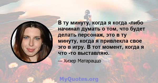 В ту минуту, когда я когда -либо начинал думать о том, что будет делать персонаж, это в ту минуту, когда я привлекла свое эго в игру. В тот момент, когда я что -то выставляю.