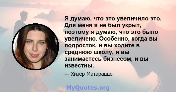 Я думаю, что это увеличило это. Для меня я не был укрыт, поэтому я думаю, что это было увеличено. Особенно, когда вы подросток, и вы ходите в среднюю школу, и вы занимаетесь бизнесом, и вы известны.