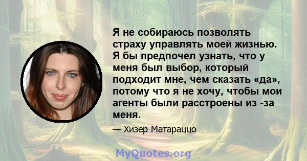 Я не собираюсь позволять страху управлять моей жизнью. Я бы предпочел узнать, что у меня был выбор, который подходит мне, чем сказать «да», потому что я не хочу, чтобы мои агенты были расстроены из -за меня.