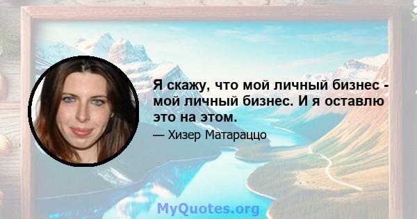 Я скажу, что мой личный бизнес - мой личный бизнес. И я оставлю это на этом.