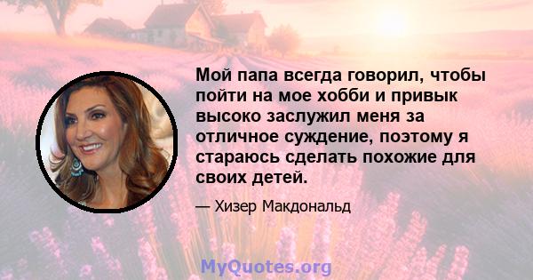 Мой папа всегда говорил, чтобы пойти на мое хобби и привык высоко заслужил меня за отличное суждение, поэтому я стараюсь сделать похожие для своих детей.