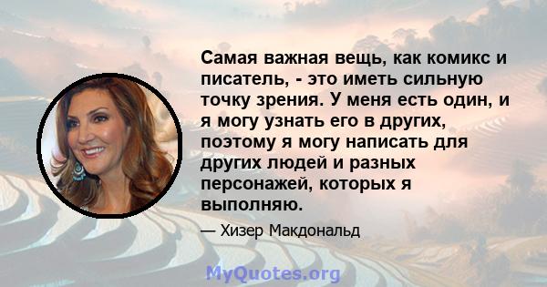 Самая важная вещь, как комикс и писатель, - это иметь сильную точку зрения. У меня есть один, и я могу узнать его в других, поэтому я могу написать для других людей и разных персонажей, которых я выполняю.