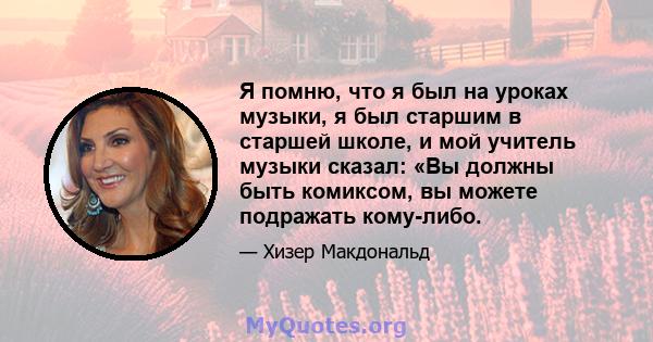 Я помню, что я был на уроках музыки, я был старшим в старшей школе, и мой учитель музыки сказал: «Вы должны быть комиксом, вы можете подражать кому-либо.