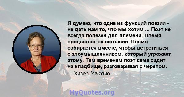 Я думаю, что одна из функций поэзии - не дать нам то, что мы хотим ... Поэт не всегда полезен для племени. Племя процветает на согласии. Племя собирается вместе, чтобы встретиться с злоумышленником, который угрожает