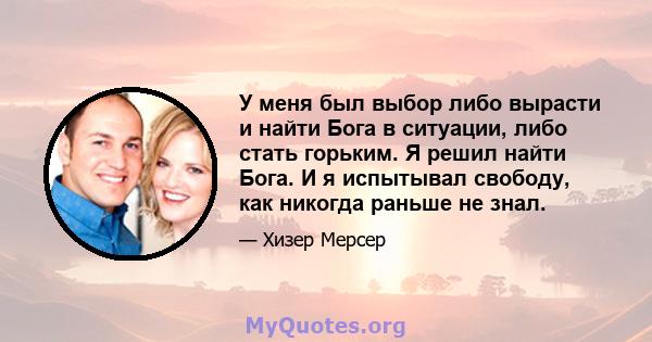 У меня был выбор либо вырасти и найти Бога в ситуации, либо стать горьким. Я решил найти Бога. И я испытывал свободу, как никогда раньше не знал.