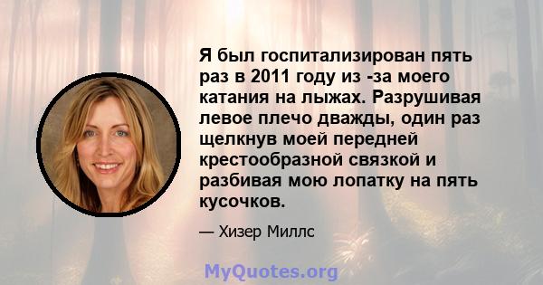 Я был госпитализирован пять раз в 2011 году из -за моего катания на лыжах. Разрушивая левое плечо дважды, один раз щелкнув моей передней крестообразной связкой и разбивая мою лопатку на пять кусочков.