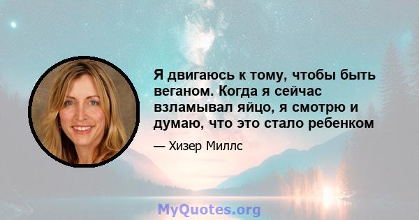 Я двигаюсь к тому, чтобы быть веганом. Когда я сейчас взламывал яйцо, я смотрю и думаю, что это стало ребенком