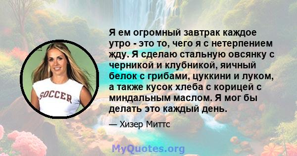 Я ем огромный завтрак каждое утро - это то, чего я с нетерпением жду. Я сделаю стальную овсянку с черникой и клубникой, яичный белок с грибами, цуккини и луком, а также кусок хлеба с корицей с миндальным маслом. Я мог