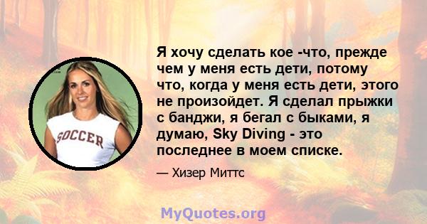 Я хочу сделать кое -что, прежде чем у меня есть дети, потому что, когда у меня есть дети, этого не произойдет. Я сделал прыжки с банджи, я бегал с быками, я думаю, Sky Diving - это последнее в моем списке.