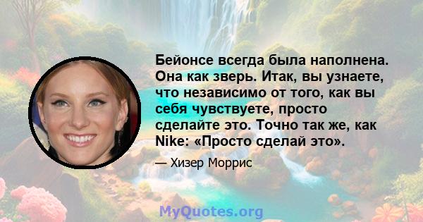 Бейонсе всегда была наполнена. Она как зверь. Итак, вы узнаете, что независимо от того, как вы себя чувствуете, просто сделайте это. Точно так же, как Nike: «Просто сделай это».