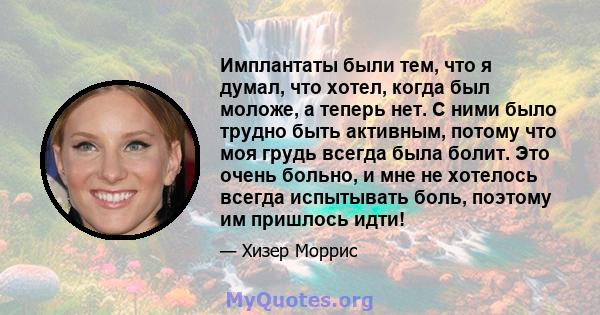 Имплантаты были тем, что я думал, что хотел, когда был моложе, а теперь нет. С ними было трудно быть активным, потому что моя грудь всегда была болит. Это очень больно, и мне не хотелось всегда испытывать боль, поэтому