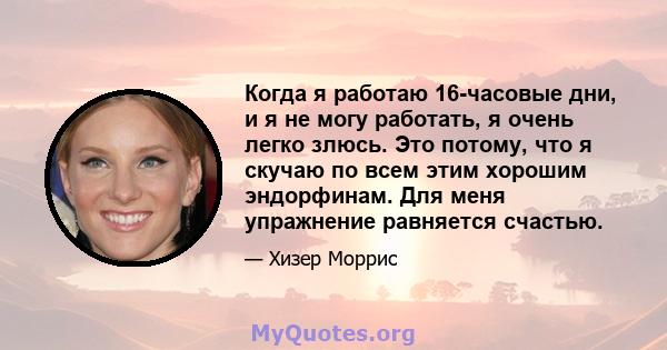 Когда я работаю 16-часовые дни, и я не могу работать, я очень легко злюсь. Это потому, что я скучаю по всем этим хорошим эндорфинам. Для меня упражнение равняется счастью.