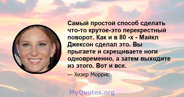 Самый простой способ сделать что-то крутое-это перекрестный поворот. Как и в 80 -х - Майкл Джексон сделал это. Вы прыгаете и скрещиваете ноги одновременно, а затем выходите из этого. Вот и все.