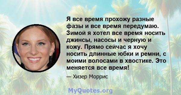 Я все время прохожу разные фазы и все время передумаю. Зимой я хотел все время носить джинсы, насосы и черную и кожу. Прямо сейчас я хочу носить длинные юбки и ремни, с моими волосами в хвостике. Это меняется все время!